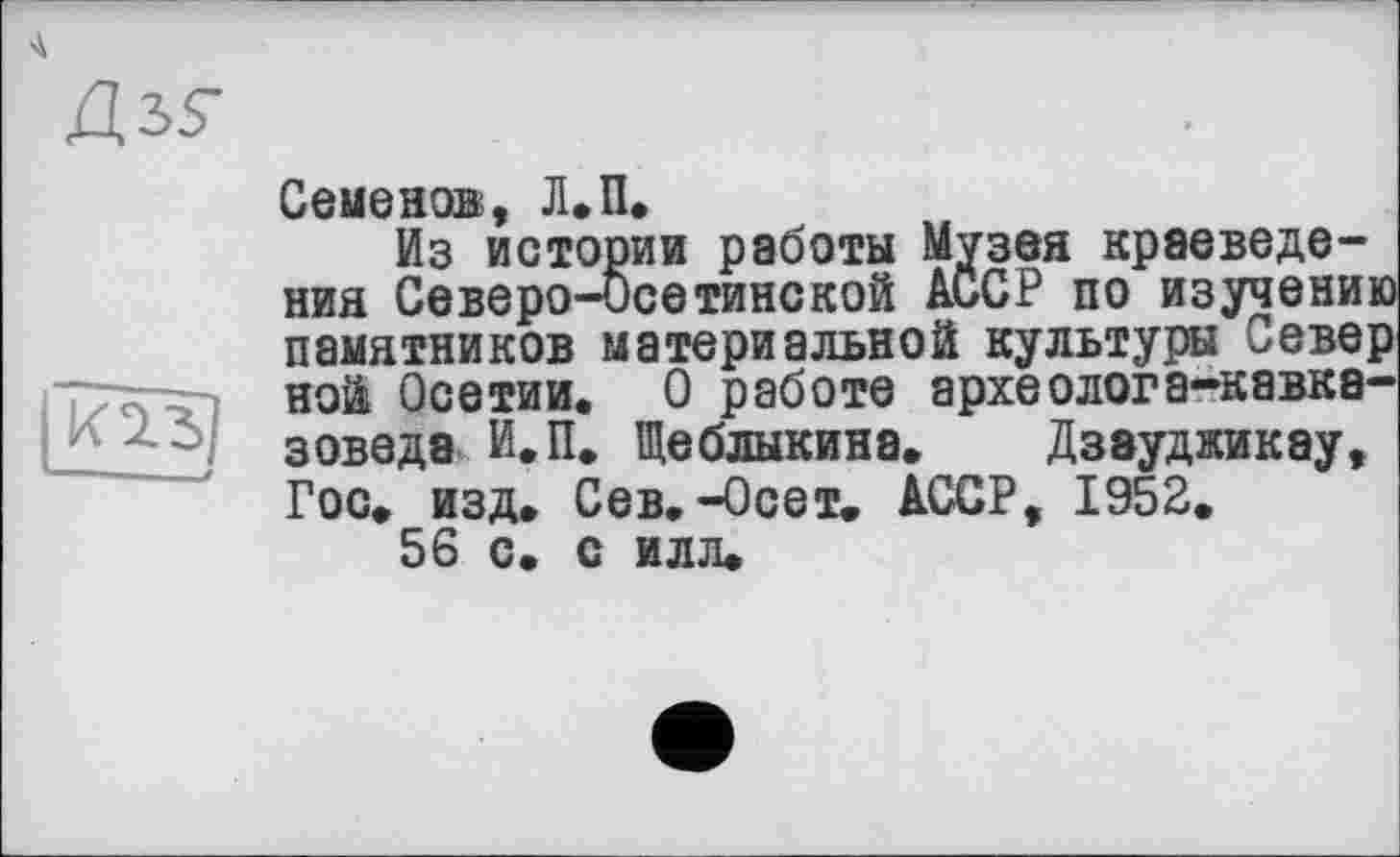 ﻿Семенов, Л.П.
Из истории работы Музея краеведения Северо-Осетинской АССР по изучению памятников материальной культуры Север ной Осетии. О работе археолога-кавказоведа И.П. Щеблыкина. Дзауджикау, Гос. изд. Сев.-Осет. АССР, 1952.
56 с. с илл.